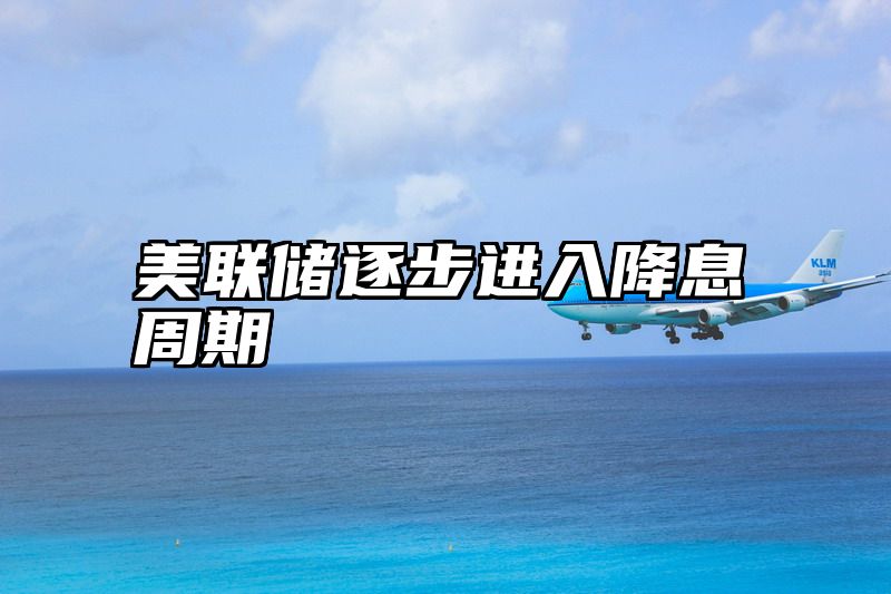 美联储逐步进入降息周期