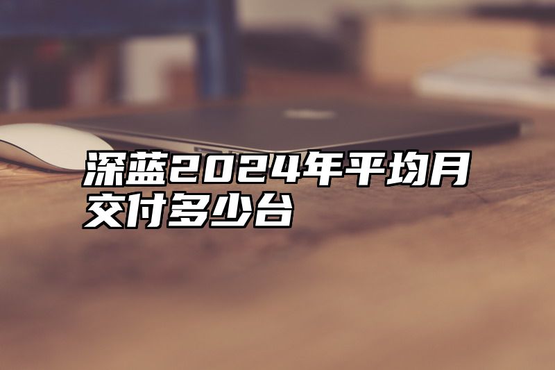 深蓝2024年平均月交付多少台