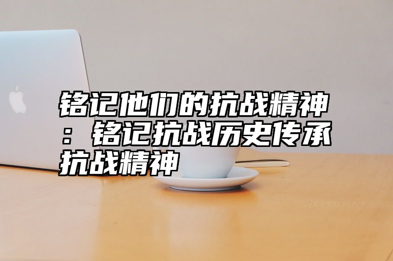铭记他们的抗战精神：铭记抗战历史传承抗战精神