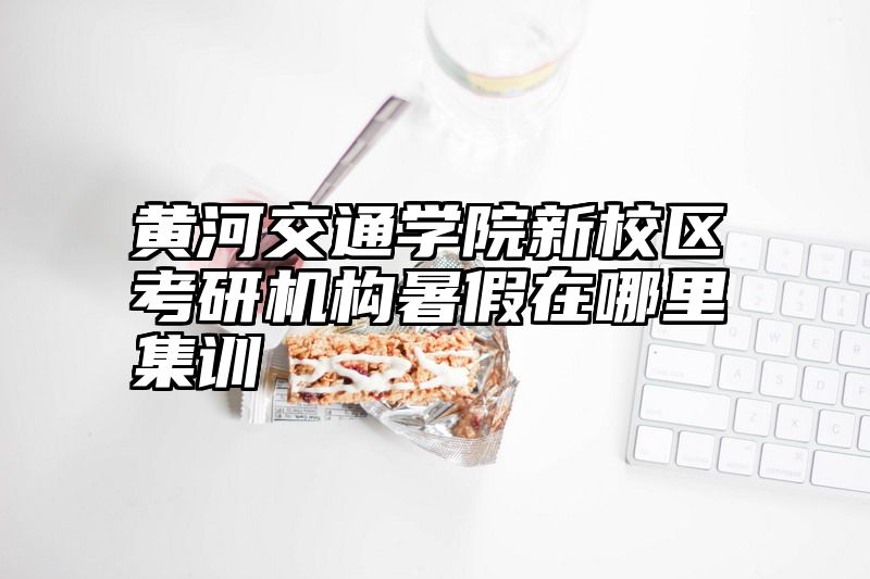 黄河交通学院新校区考研机构暑假在哪里集训