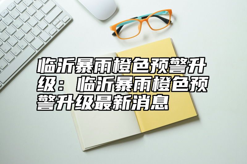 临沂暴雨橙色预警升级：临沂暴雨橙色预警升级最新消息