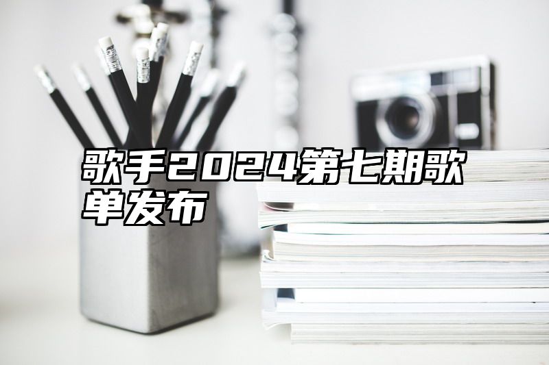 歌手2024第七期歌单发布
