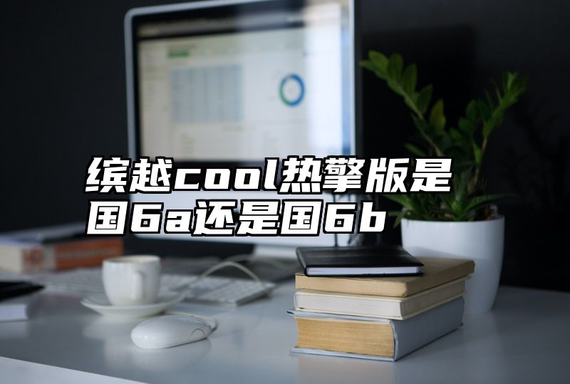 缤越cool热擎版是国6a还是国6b