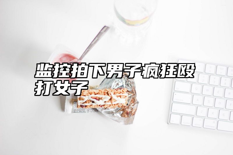 监控拍下男子疯狂殴打女子