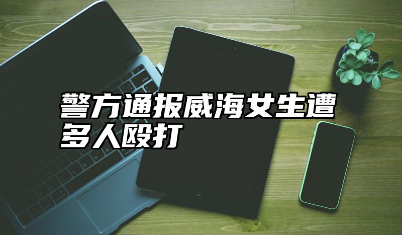 警方通报威海女生遭多人殴打