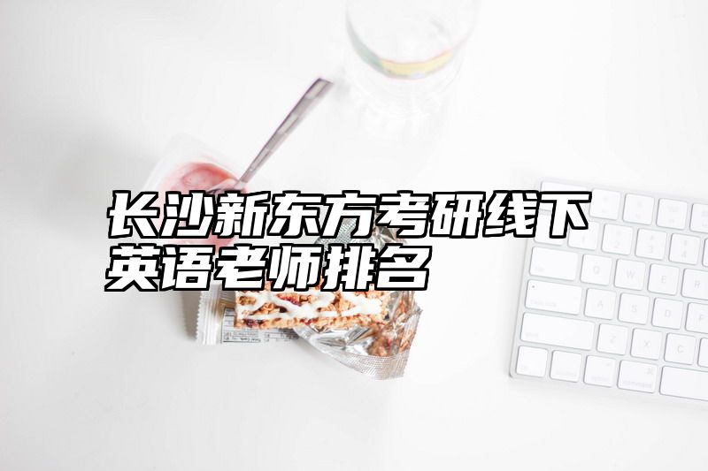 点击查看《长沙新东方考研线下英语老师排名》全文