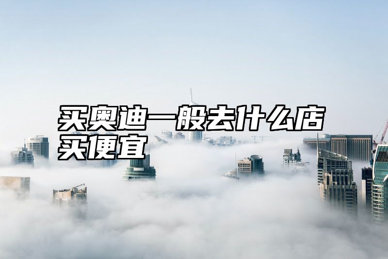 点击查看《买奥迪一般去什么店买便宜》全文