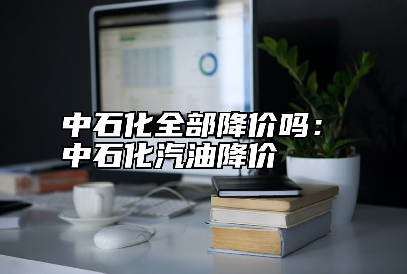 中石化全部降价吗：中石化汽油降价