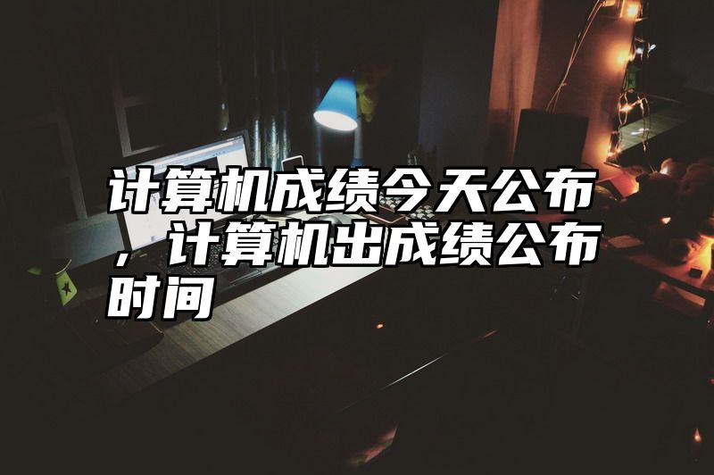 计算机成绩今天公布，计算机出成绩公布时间