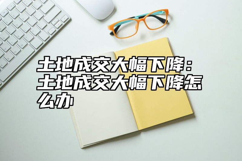 土地成交大幅下降：土地成交大幅下降怎么办