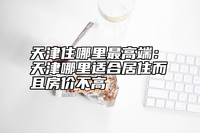 天津住哪里最高端：天津哪里适合居住而且房价不高