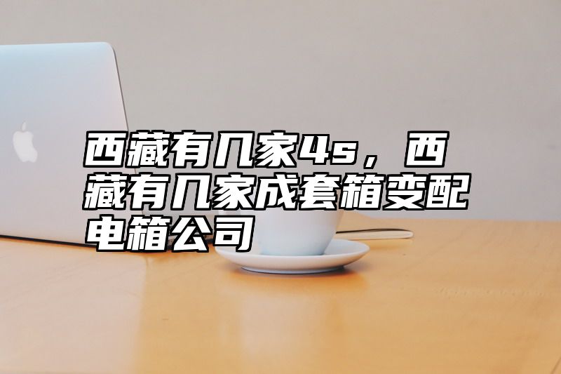 西藏有几家4s，西藏有几家成套箱变配电箱公司