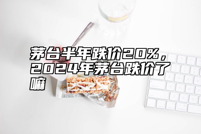 茅台半年跌价20%，2024年茅台跌价了嘛
