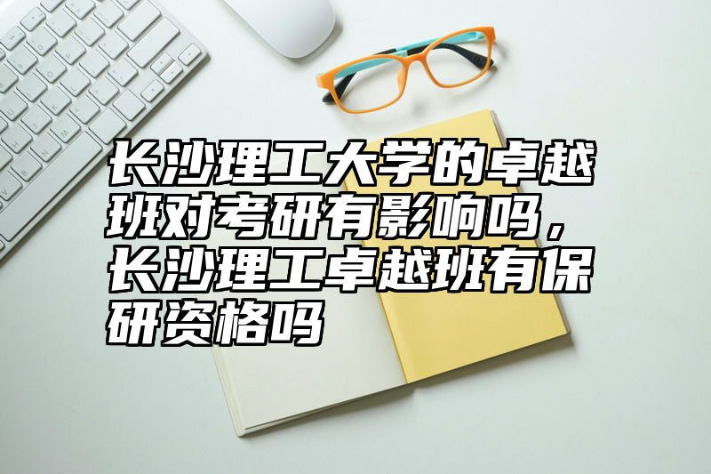 长沙理工大学的卓越班对考研有影响吗，长沙理工卓越班有保研资格吗