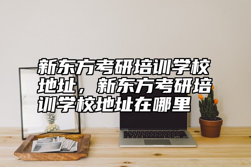 新东方考研培训学校地址，新东方考研培训学校地址在哪里