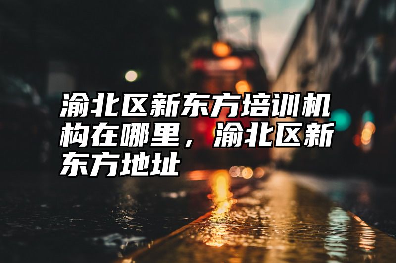 点击查看《渝北区新东方培训机构在哪里，渝北区新东方地址》全文