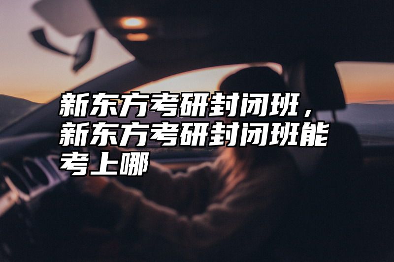 点击查看《新东方考研封闭班,新东方考研封闭班能考上哪》全文