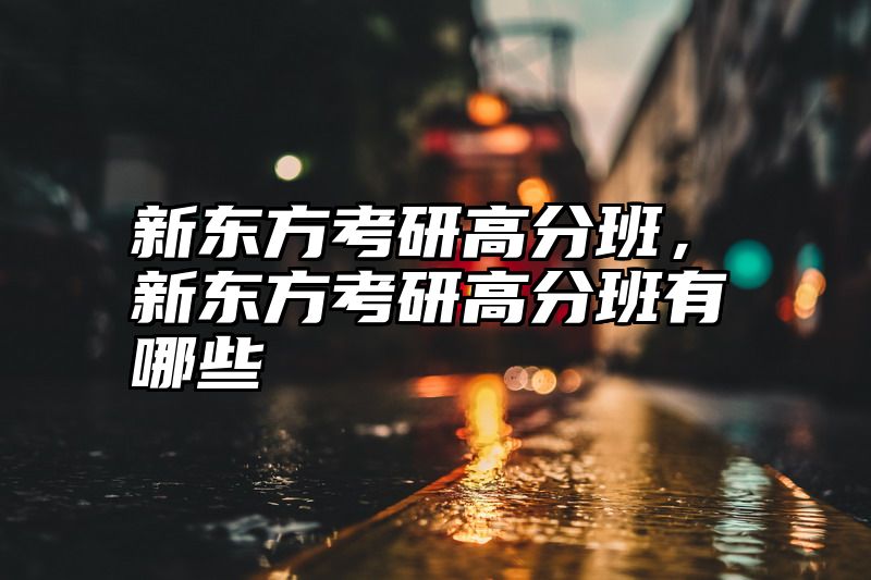 点击查看《新东方考研高分班，新东方考研高分班有哪些》全文