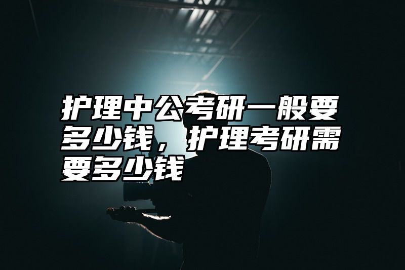 点击查看《护理中公考研一般要多少钱,护理考研需要多少钱》全文