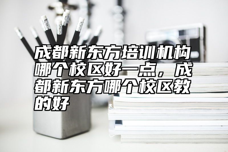 成都新东方培训机构哪个校区好一点，成都新东方哪个校区教的好