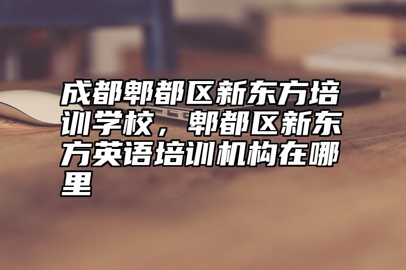 点击查看《成都郫都区新东方培训学校，郫都区新东方英语培训机构在哪里》全文