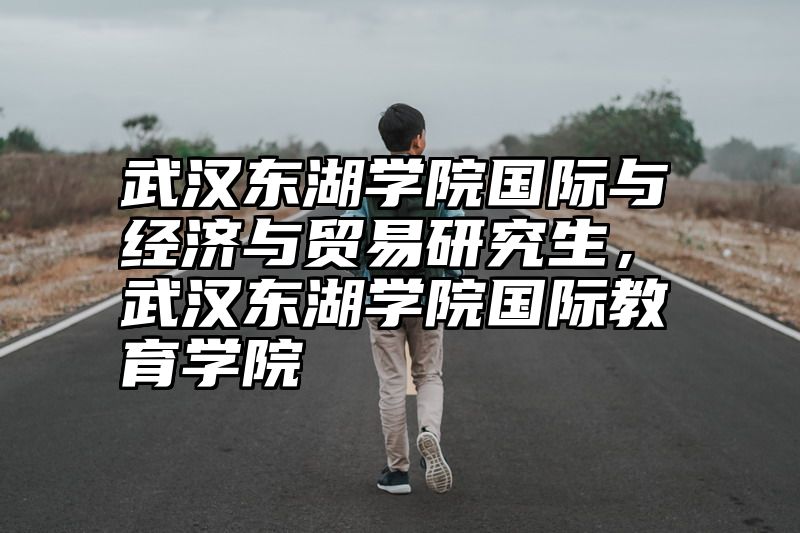武汉东湖学院国际与经济与贸易研究生，武汉东湖学院国际教育学院