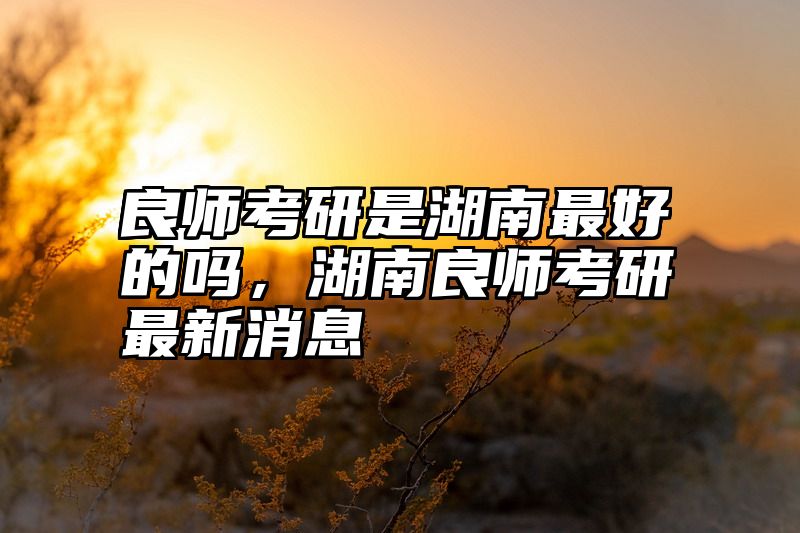 良师考研是湖南最好的吗，湖南良师考研最新消息