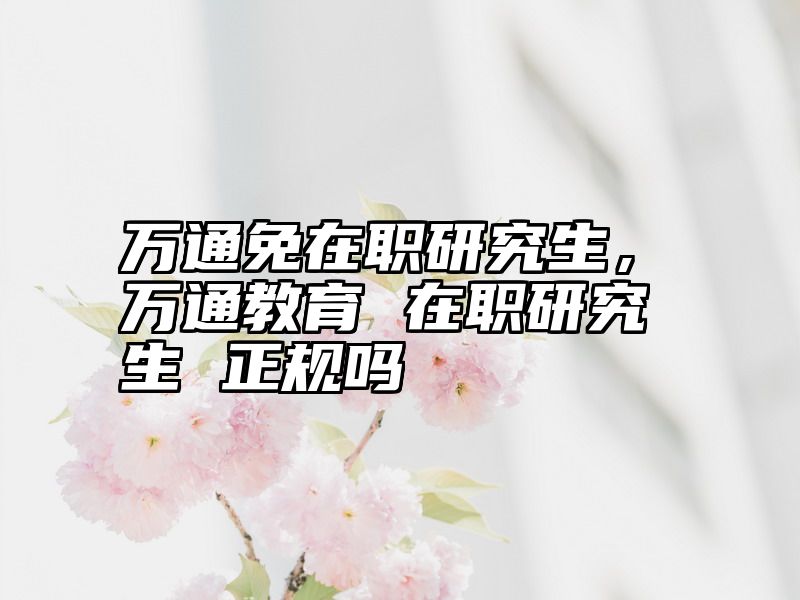 万通免在职研究生，万通教育 在职研究生 正规吗