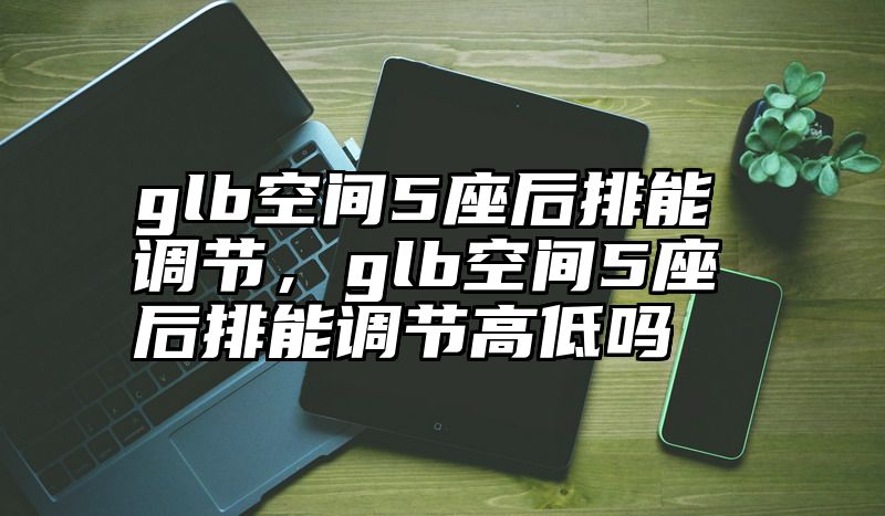 glb空间5座后排能调节，glb空间5座后排能调节高低吗