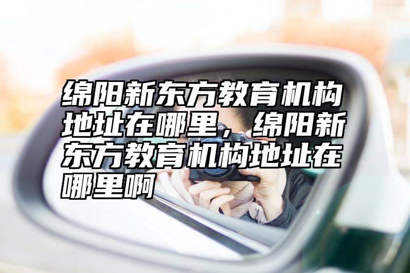 绵阳新东方教育机构地址在哪里，绵阳新东方教育机构地址在哪里啊