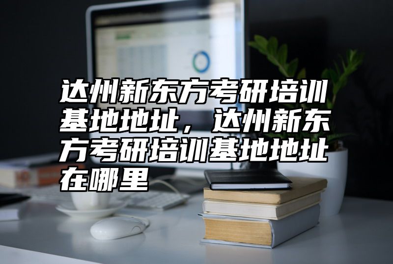达州新东方考研培训基地地址，达州新东方考研培训基地地址在哪里