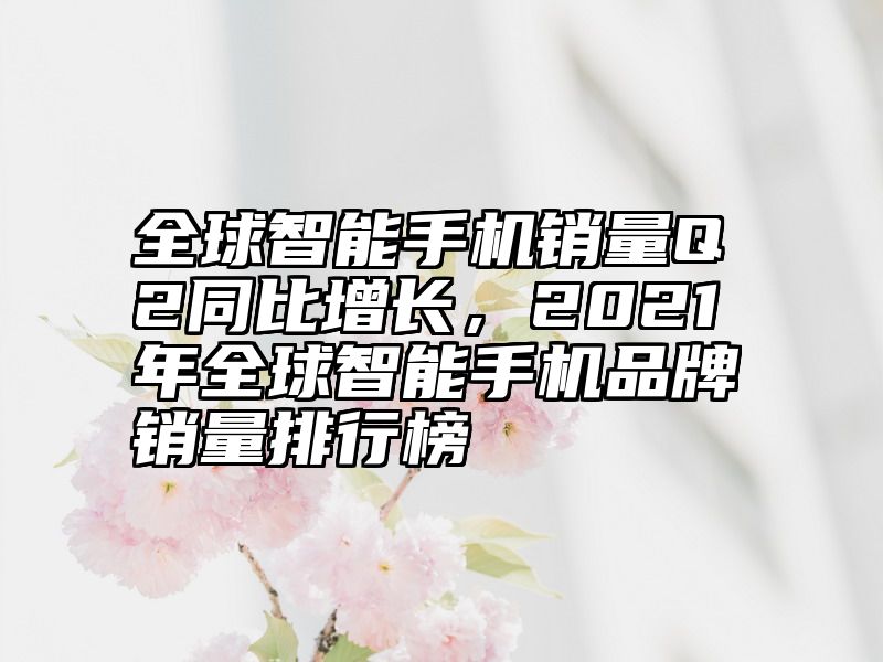 全球智能手机销量Q2同比增长，2021年全球智能手机品牌销量排行榜