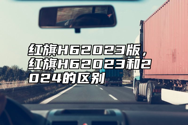 点击查看《红旗H62023版,红旗H62023和2024的区别》全文