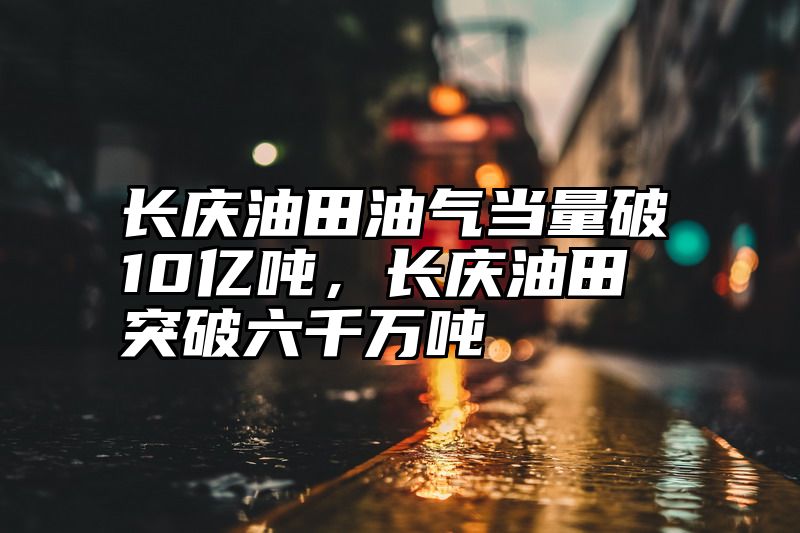 长庆油田油气当量破10亿吨，长庆油田突破六千万吨
