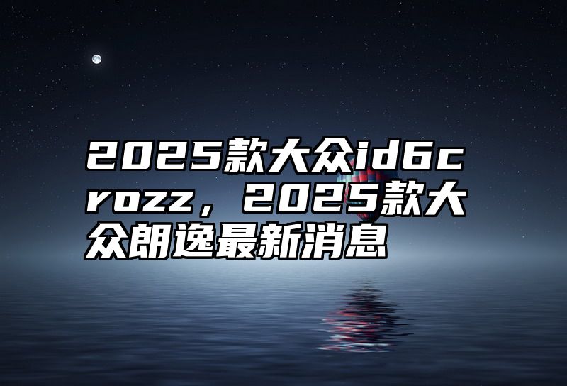 点击查看《2025款大众id6crozz,2025款大众朗逸最新消息》全文