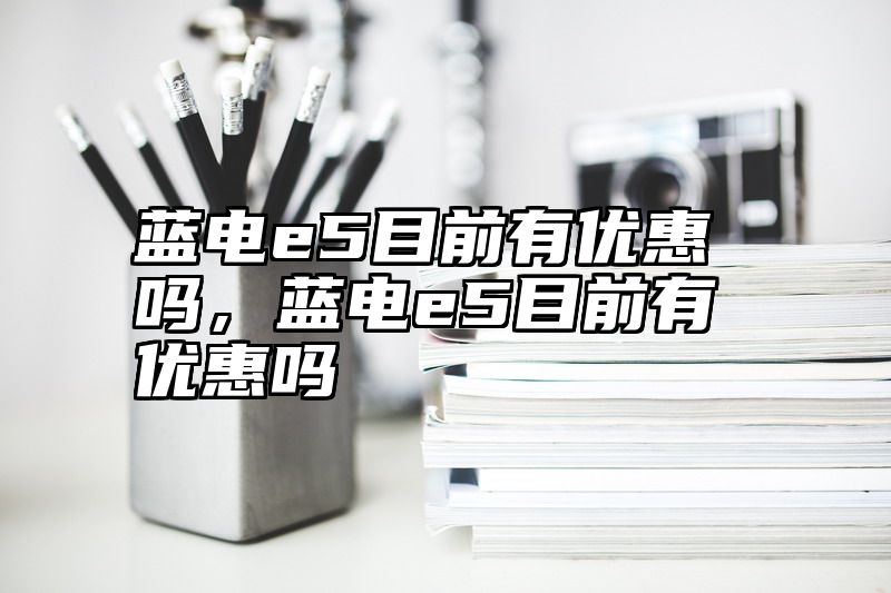 蓝电e5目前有优惠吗，蓝电e5目前有优惠吗