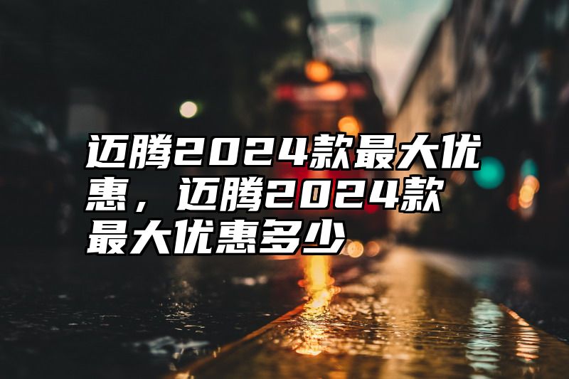 迈腾2024款最大优惠，迈腾2024款最大优惠多少