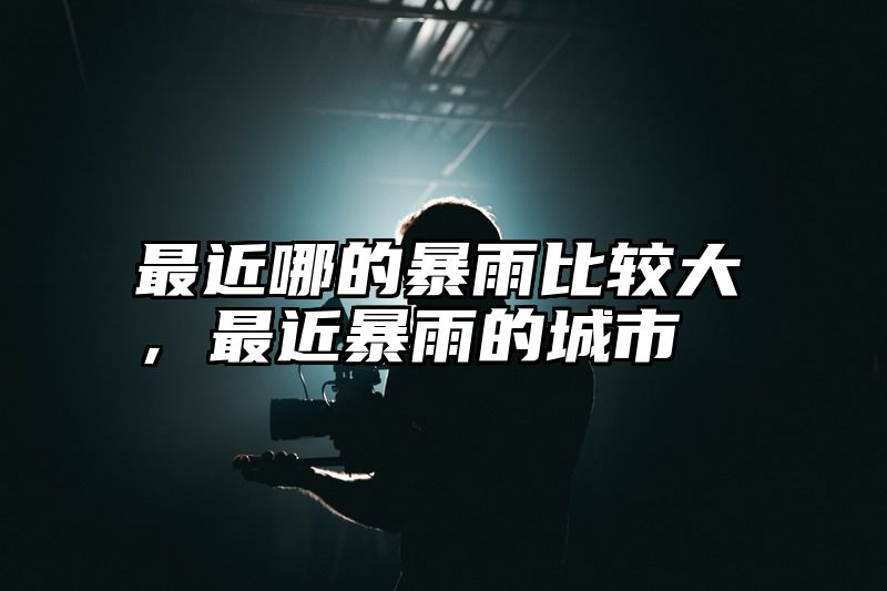 最近哪的暴雨比较大，最近暴雨的城市