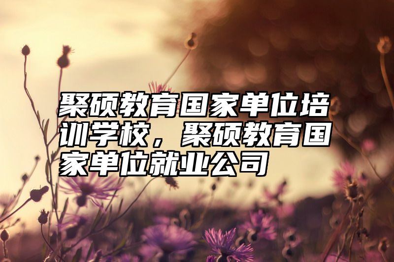 点击查看《聚硕教育国家单位培训学校,聚硕教育国家单位就业公司》全文