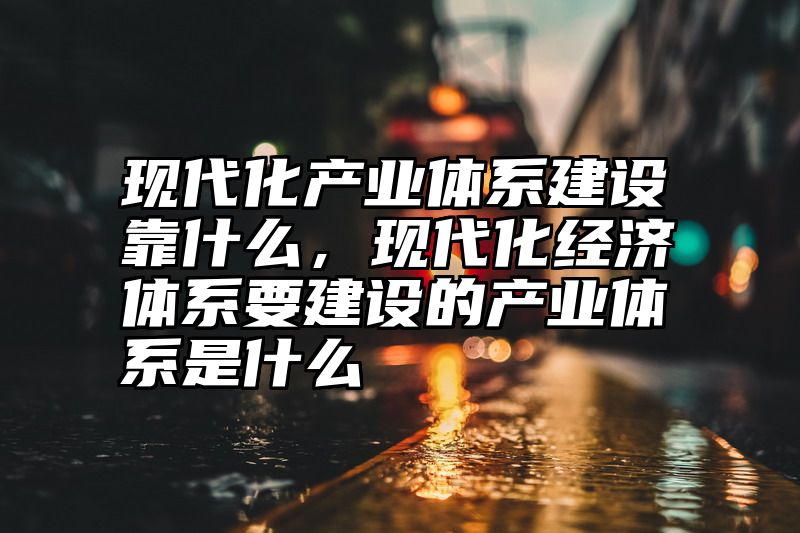 现代化产业体系建设靠什么，现代化经济体系要建设的产业体系是什么