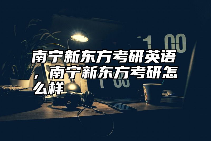 点击查看《南宁新东方考研英语,南宁新东方考研怎么样》全文