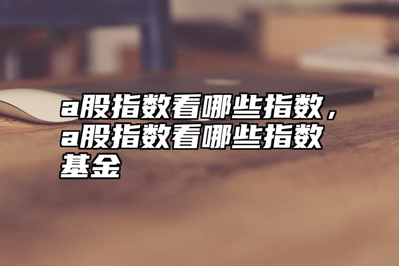 a股指数看哪些指数，a股指数看哪些指数基金