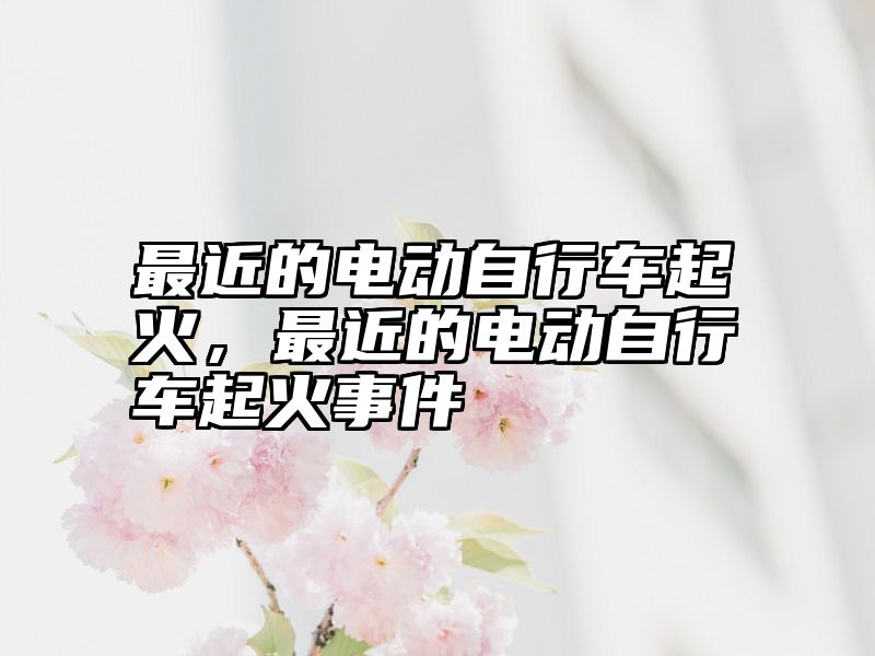最近的电动自行车起火，最近的电动自行车起火事件