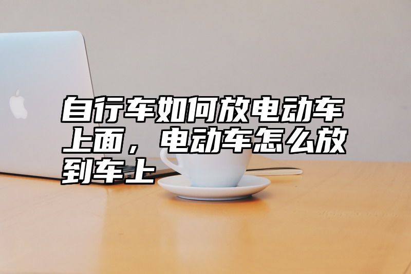 自行车如何放电动车上面，电动车怎么放到车上