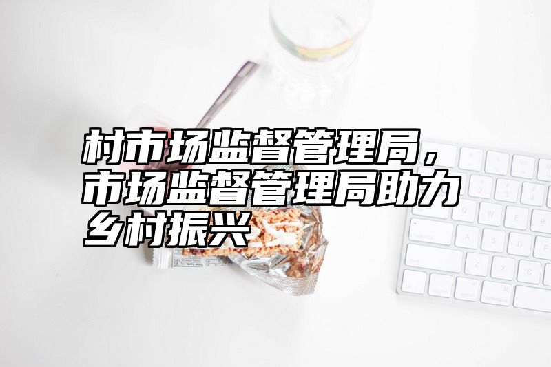 村市场监督管理局，市场监督管理局助力乡村振兴