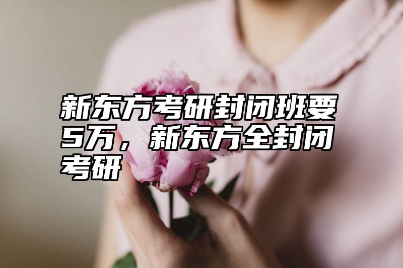 新东方考研封闭班要5万，新东方全封闭考研