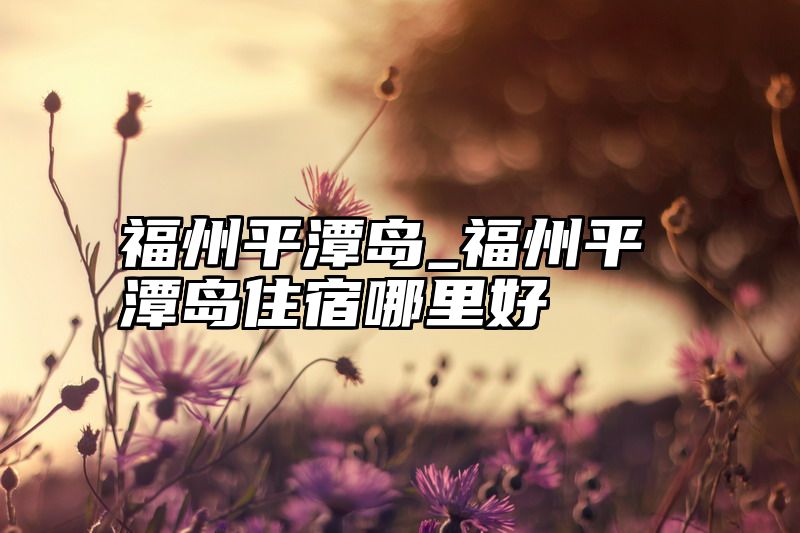 福州平潭岛_福州平潭岛住宿哪里好