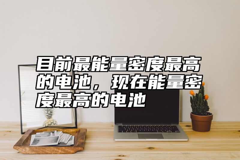 目前最能量密度最高的电池，现在能量密度最高的电池