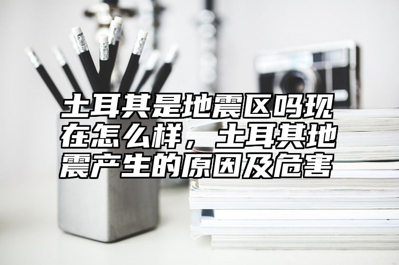 土耳其是地震区吗现在怎么样，土耳其地震产生的原因及危害