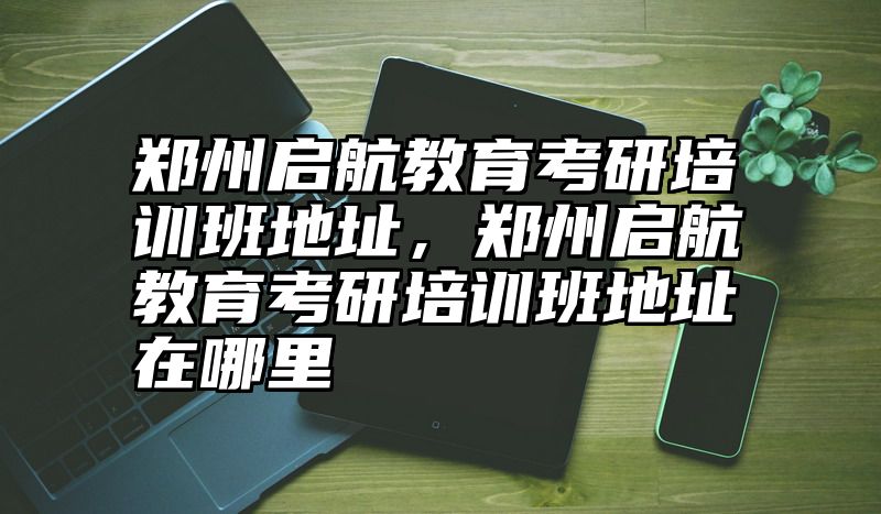 点击查看《郑州启航教育考研培训班地址,郑州启航教育考研培训班地址在哪里》全文